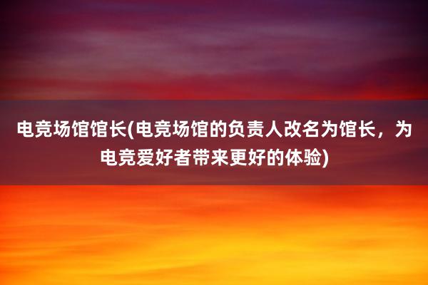 电竞场馆馆长(电竞场馆的负责人改名为馆长，为电竞爱好者带来更好的体验)