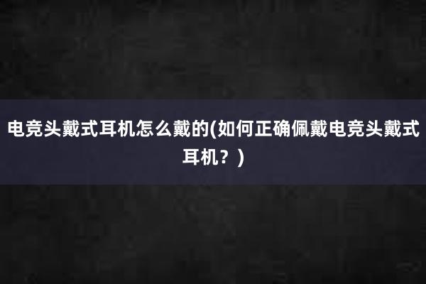 电竞头戴式耳机怎么戴的(如何正确佩戴电竞头戴式耳机？)