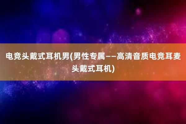 电竞头戴式耳机男(男性专属——高清音质电竞耳麦头戴式耳机)