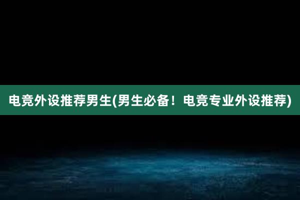 电竞外设推荐男生(男生必备！电竞专业外设推荐)