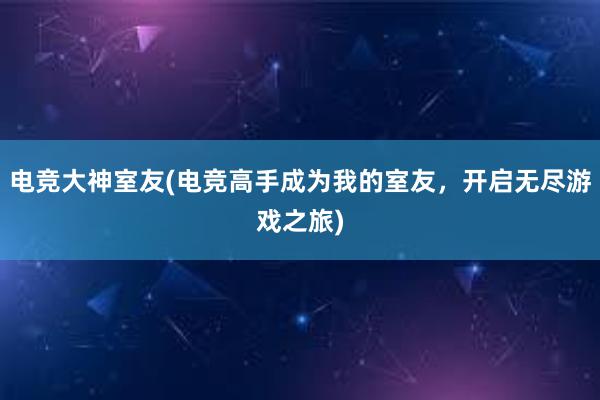 电竞大神室友(电竞高手成为我的室友，开启无尽游戏之旅)