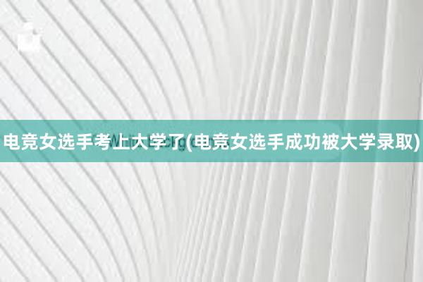 电竞女选手考上大学了(电竞女选手成功被大学录取)