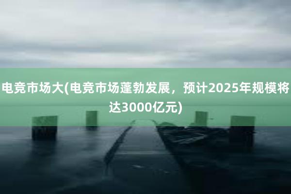 电竞市场大(电竞市场蓬勃发展，预计2025年规模将达3000亿元)