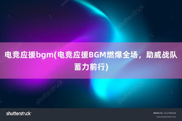 电竞应援bgm(电竞应援BGM燃爆全场，助威战队蓄力前行)