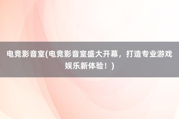 电竞影音室(电竞影音室盛大开幕，打造专业游戏娱乐新体验！)