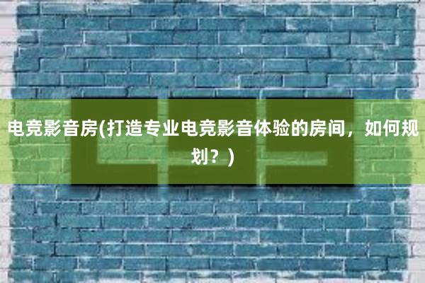 电竞影音房(打造专业电竞影音体验的房间，如何规划？)