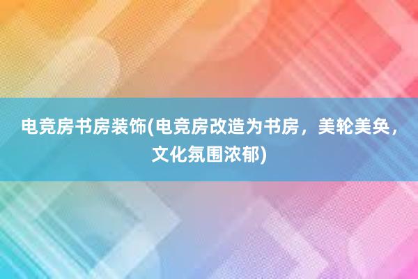 电竞房书房装饰(电竞房改造为书房，美轮美奂，文化氛围浓郁)