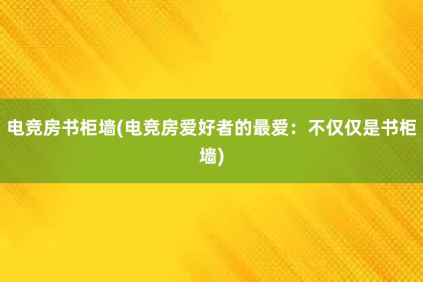 电竞房书柜墙(电竞房爱好者的最爱：不仅仅是书柜墙)