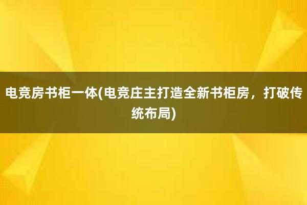 电竞房书柜一体(电竞庄主打造全新书柜房，打破传统布局)