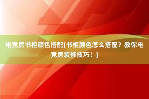 电竞房书柜颜色搭配(书柜颜色怎么搭配？教你电竞房装修技巧！)