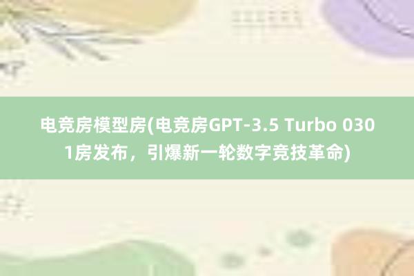 电竞房模型房(电竞房GPT-3.5 Turbo 0301房发布，引爆新一轮数字竞技革命)