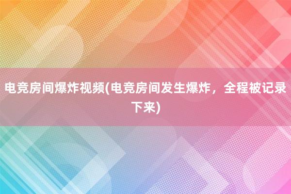 电竞房间爆炸视频(电竞房间发生爆炸，全程被记录下来)