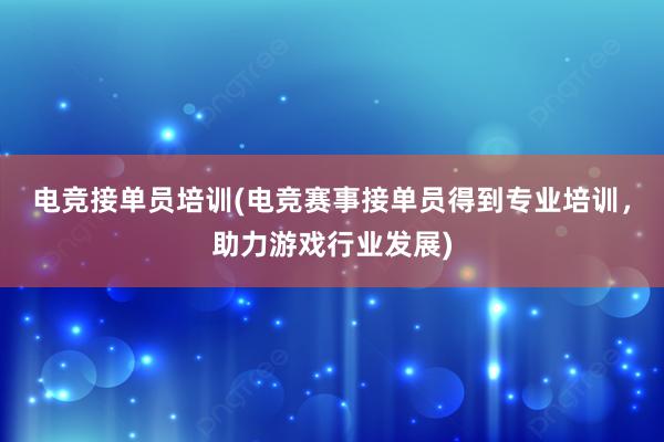 电竞接单员培训(电竞赛事接单员得到专业培训，助力游戏行业发展)