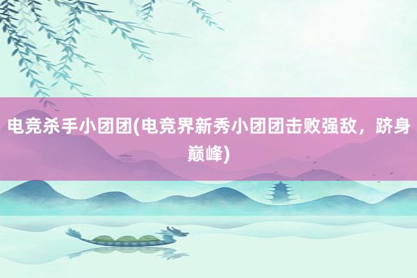 电竞杀手小团团(电竞界新秀小团团击败强敌，跻身巅峰)