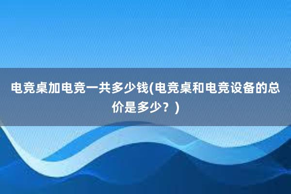 电竞桌加电竞一共多少钱(电竞桌和电竞设备的总价是多少？)