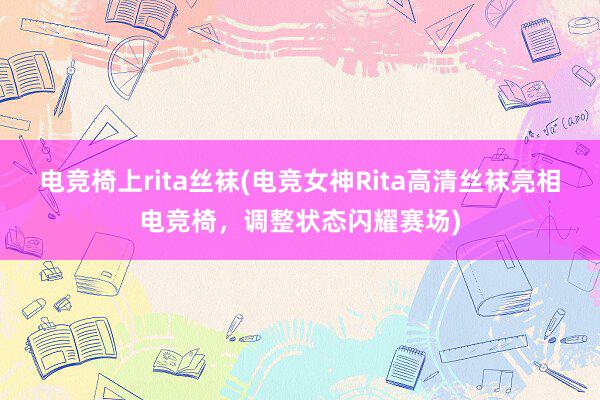 电竞椅上rita丝袜(电竞女神Rita高清丝袜亮相电竞椅，调整状态闪耀赛场)