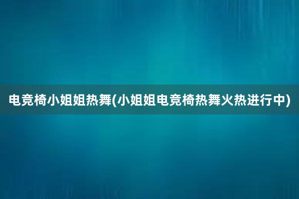 电竞椅小姐姐热舞(小姐姐电竞椅热舞火热进行中)