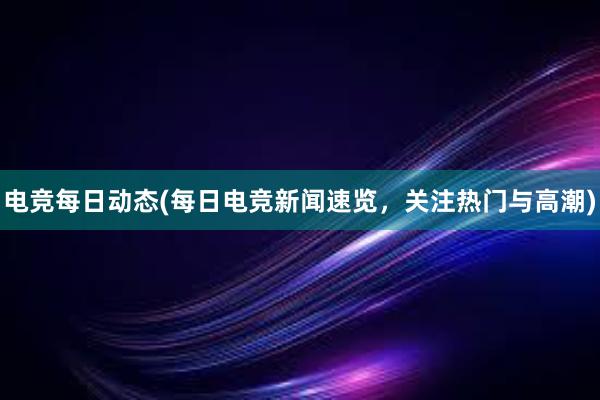 电竞每日动态(每日电竞新闻速览，关注热门与高潮)