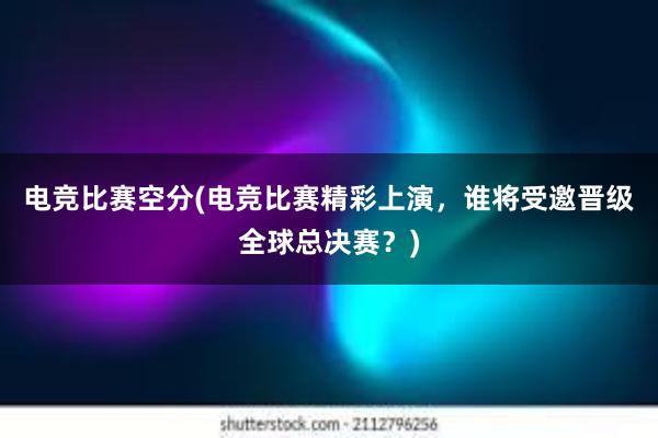 电竞比赛空分(电竞比赛精彩上演，谁将受邀晋级全球总决赛？)