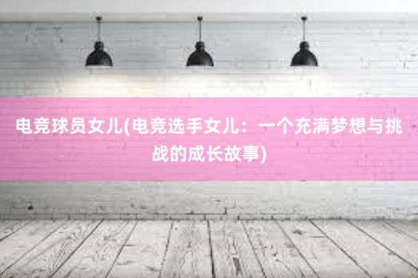 电竞球员女儿(电竞选手女儿：一个充满梦想与挑战的成长故事)