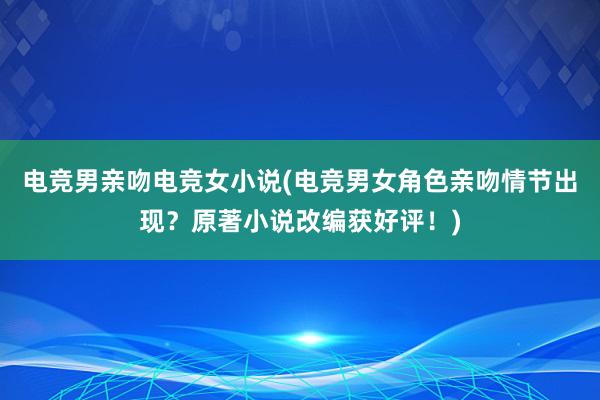 电竞男亲吻电竞女小说(电竞男女角色亲吻情节出现？原著小说改编获好评！)