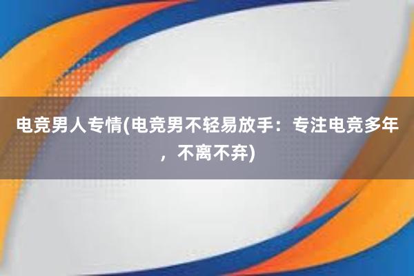 电竞男人专情(电竞男不轻易放手：专注电竞多年，不离不弃)