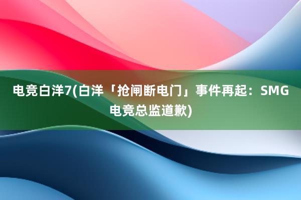 电竞白洋7(白洋「抢闸断电门」事件再起：SMG电竞总监道歉)