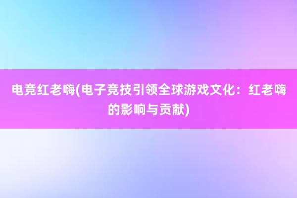 电竞红老嗨(电子竞技引领全球游戏文化：红老嗨的影响与贡献)