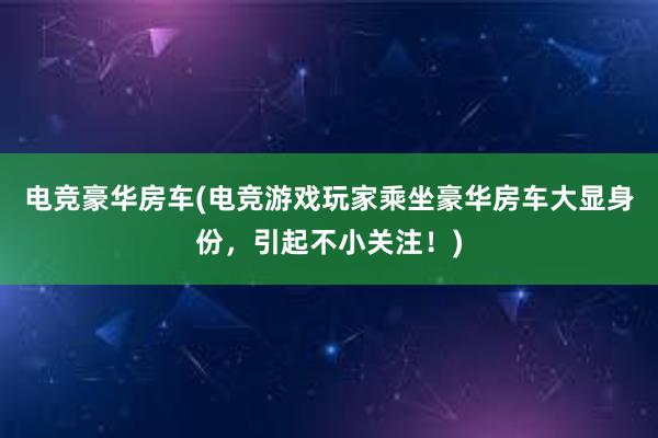 电竞豪华房车(电竞游戏玩家乘坐豪华房车大显身份，引起不小关注！)