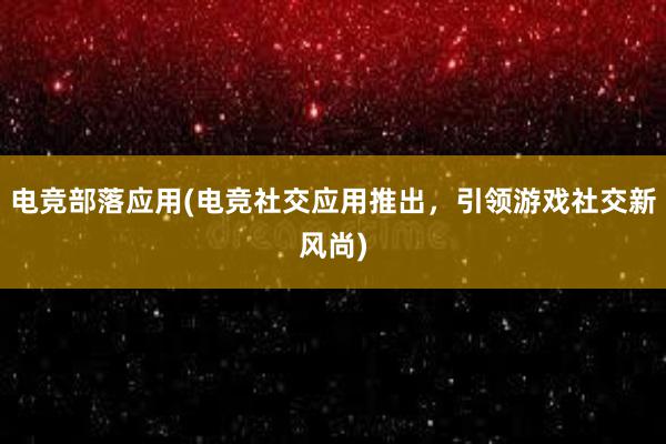 电竞部落应用(电竞社交应用推出，引领游戏社交新风尚)