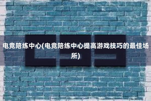 电竞陪练中心(电竞陪练中心提高游戏技巧的最佳场所)