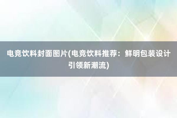 电竞饮料封面图片(电竞饮料推荐：鲜明包装设计引领新潮流)