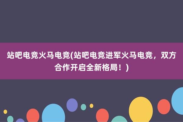 站吧电竞火马电竞(站吧电竞进军火马电竞，双方合作开启全新格局！)