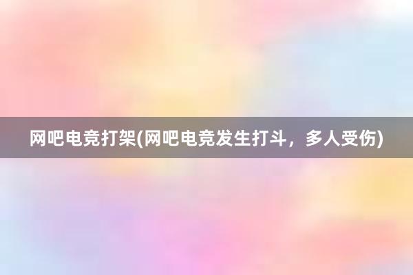 网吧电竞打架(网吧电竞发生打斗，多人受伤)