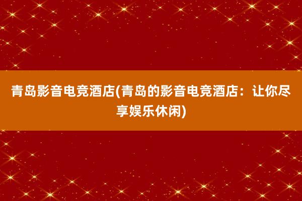 青岛影音电竞酒店(青岛的影音电竞酒店：让你尽享娱乐休闲)