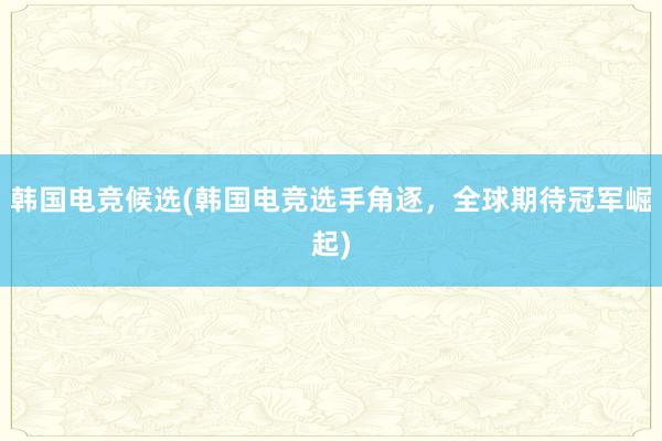 韩国电竞候选(韩国电竞选手角逐，全球期待冠军崛起)