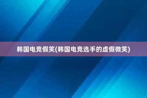 韩国电竞假笑(韩国电竞选手的虚假微笑)