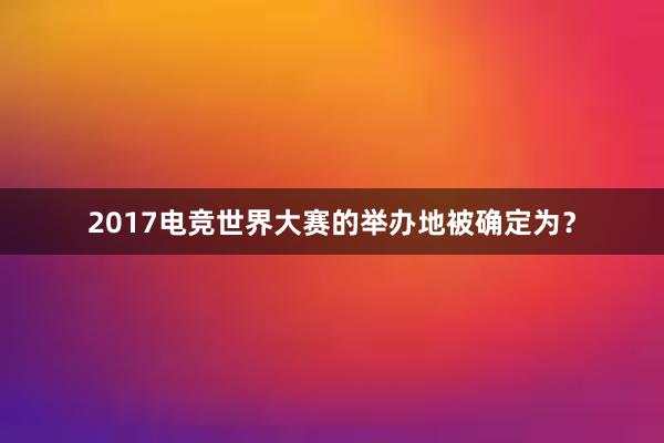 2017电竞世界大赛的举办地被确定为？