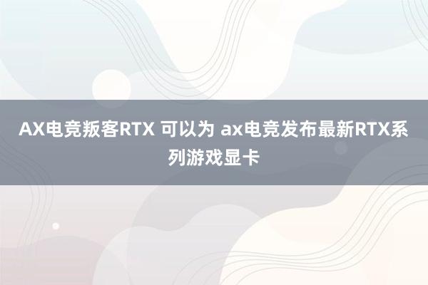 AX电竞叛客RTX 可以为 ax电竞发布最新RTX系列游戏显卡