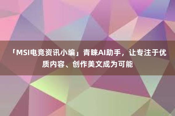 「MSI电竞资讯小编」青睐AI助手，让专注于优质内容、创作美文成为可能