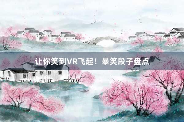 让你笑到VR飞起！暴笑段子盘点