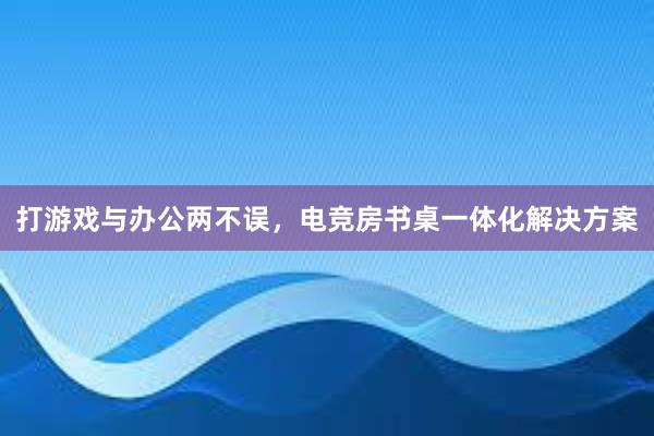 打游戏与办公两不误，电竞房书桌一体化解决方案