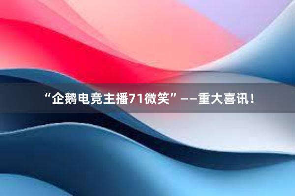 “企鹅电竞主播71微笑”——重大喜讯！