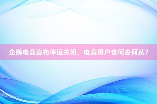 企鹅电竞宣布停运关闭，电竞用户该何去何从？