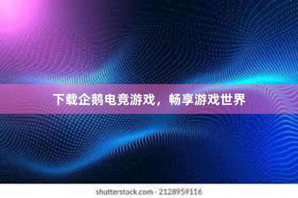 下载企鹅电竞游戏，畅享游戏世界