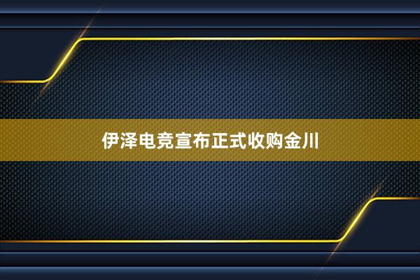 伊泽电竞宣布正式收购金川