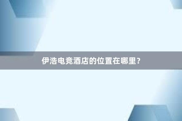 伊浩电竞酒店的位置在哪里？