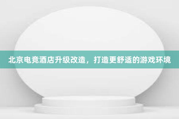 北京电竞酒店升级改造，打造更舒适的游戏环境