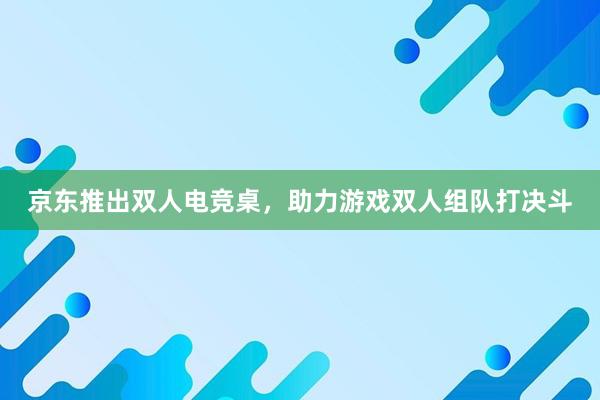 京东推出双人电竞桌，助力游戏双人组队打决斗