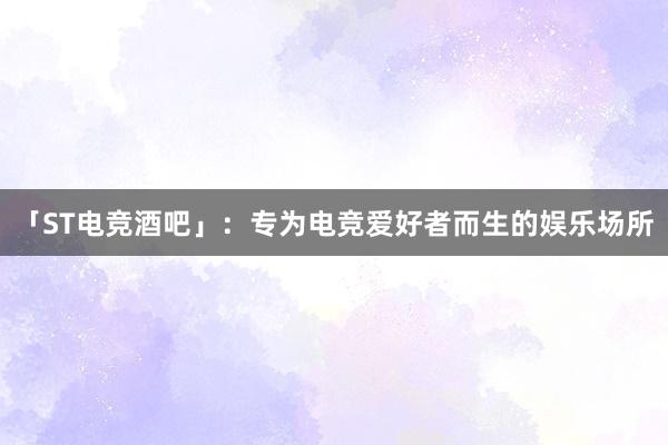 「ST电竞酒吧」：专为电竞爱好者而生的娱乐场所